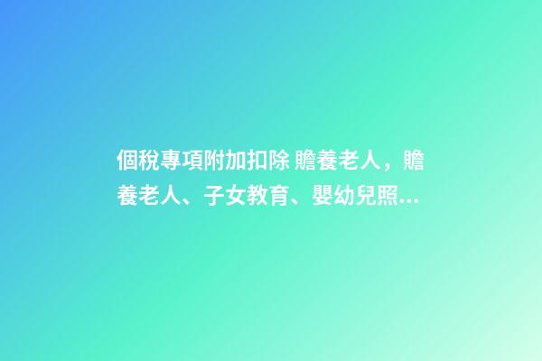 個稅專項附加扣除 贍養老人，贍養老人、子女教育、嬰幼兒照護三項專項附加扣除-第1張-觀點-玄機派